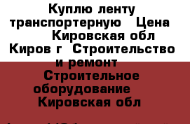 Куплю ленту транспортерную › Цена ­ 807 - Кировская обл., Киров г. Строительство и ремонт » Строительное оборудование   . Кировская обл.